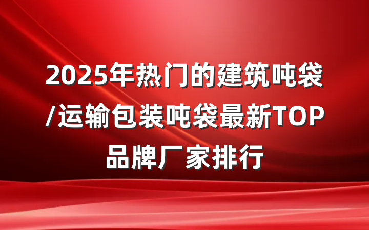 2025年热门的建筑吨袋/运输包装吨袋最新TOP品牌厂家排行