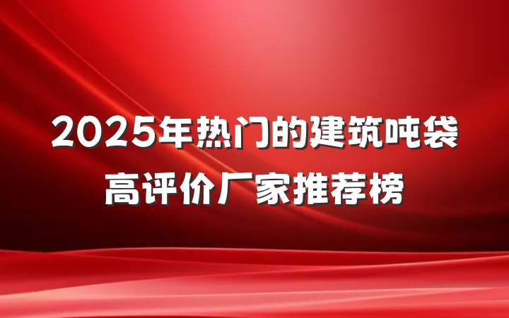 2025年热门的建筑吨袋高评价厂家推荐榜