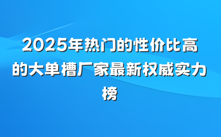 2025年热门的性价比高的大单槽厂家最新权威实力榜