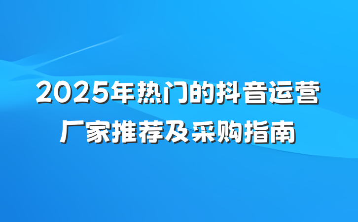 2025年热门的抖音运营厂家推荐及采购指南