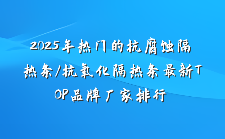 2025年热门的抗腐蚀隔热条/抗氧化隔热条最新TOP品牌厂家排行