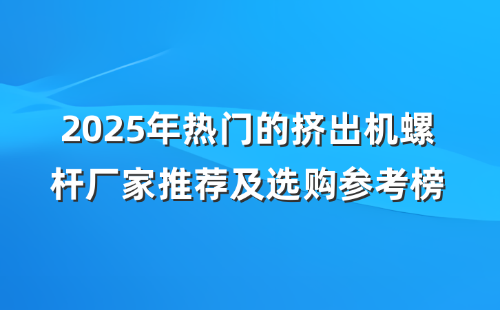 2025年热门的挤出机螺杆厂家推荐及选购参考榜