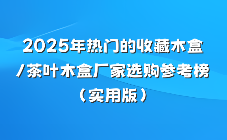 2025年热门的收藏木盒/茶叶木盒厂家选购参考榜（实用版）