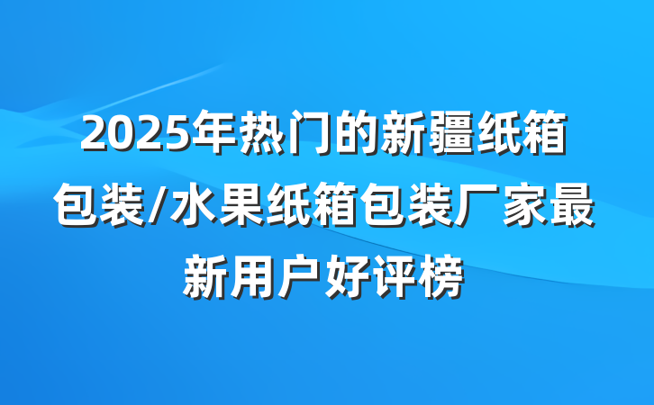 2025年热门的新疆纸箱包装/水果纸箱包装厂家最新用户好评榜