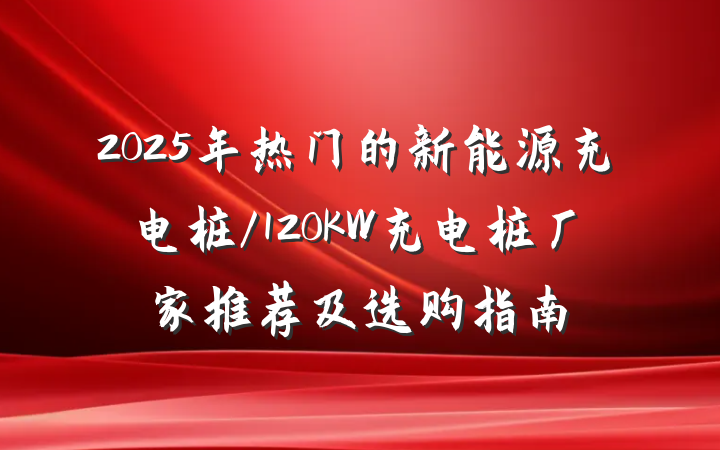 2025年热门的新能源充电桩/120KW充电桩厂家推荐及选购指南