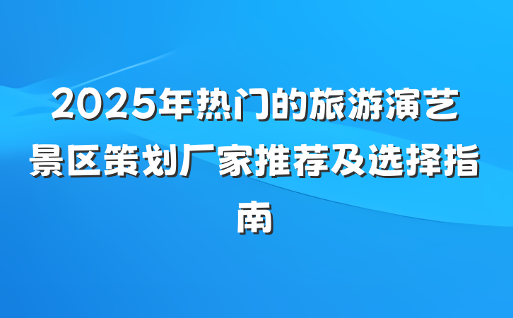 2025年热门的旅游演艺景区策划厂家推荐及选择指南
