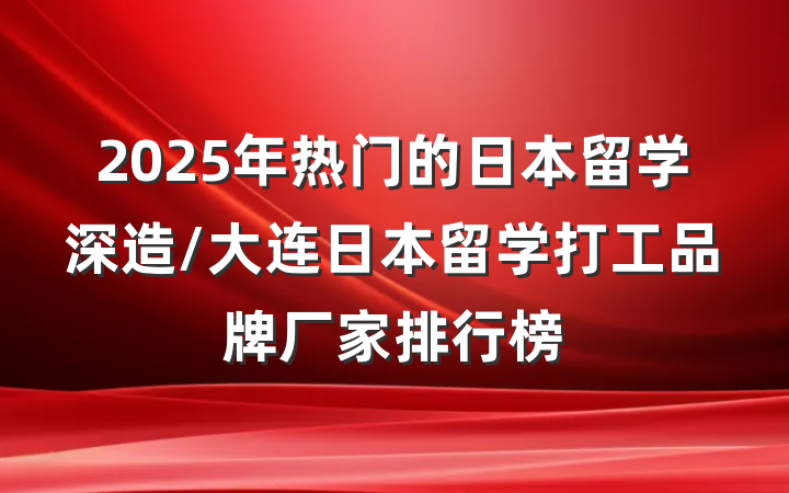 2025年热门的日本留学深造/大连日本留学打工品牌厂家排行榜