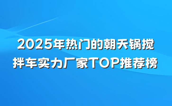 2025年热门的朝天锅搅拌车实力厂家TOP推荐榜