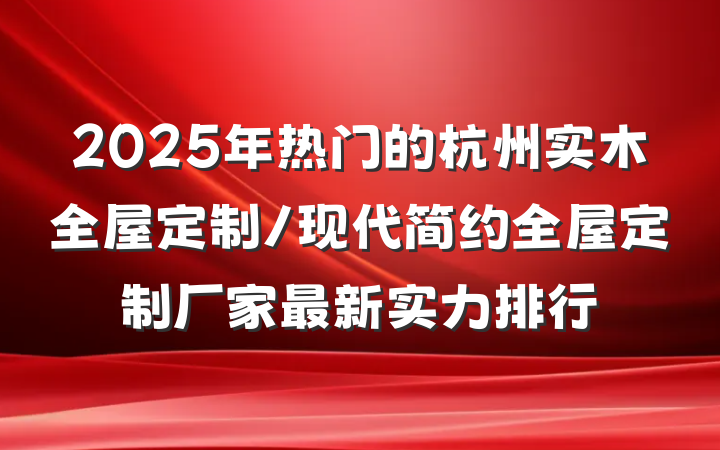 2025年热门的杭州实木全屋定制/现代简约全屋定制厂家最新实力排行