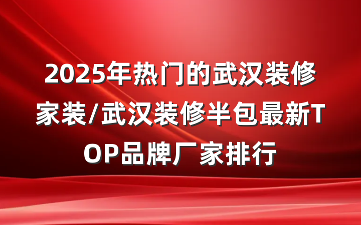 2025年热门的武汉装修家装/武汉装修半包最新TOP品牌厂家排行