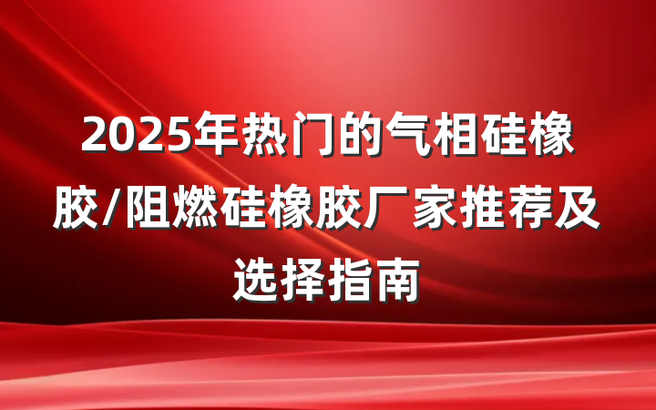 2025年热门的气相硅橡胶/阻燃硅橡胶厂家推荐及选择指南