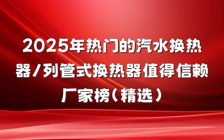 2025年热门的汽水换热器/列管式换热器值得信赖厂家榜（精选）