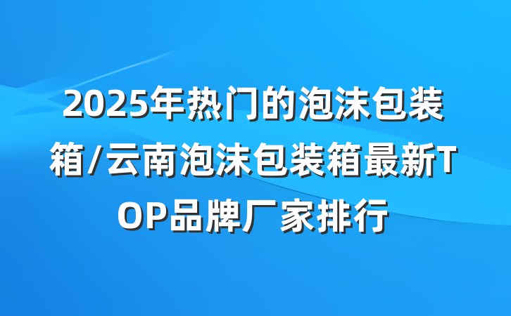 2025年热门的泡沫包装箱/云南泡沫包装箱最新TOP品牌厂家排行