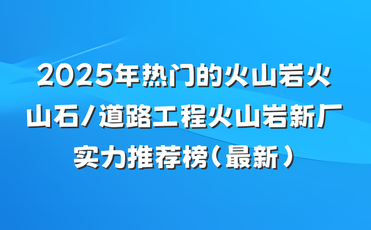 2025年热门的火山岩火山石/道路工程火山岩新厂实力推荐榜（最新）