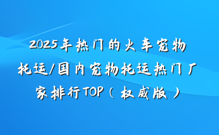 2025年热门的火车宠物托运/国内宠物托运热门厂家排行TOP(权威版)