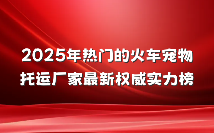 2025年热门的火车宠物托运厂家最新权威实力榜