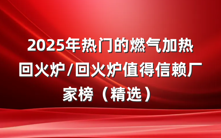 2025年热门的燃气加热回火炉/回火炉值得信赖厂家榜（精选）