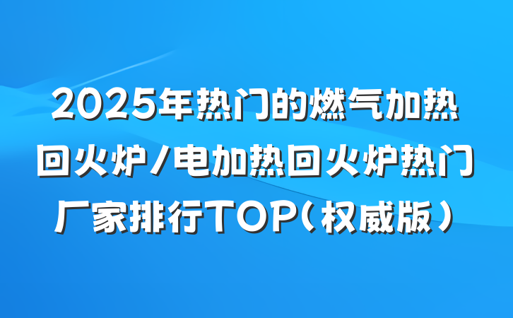 2025年热门的燃气加热回火炉/电加热回火炉热门厂家排行TOP（权威版）