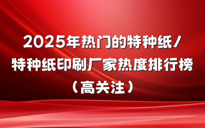 2025年热门的特种纸/特种纸印刷厂家热度排行榜(高关注)