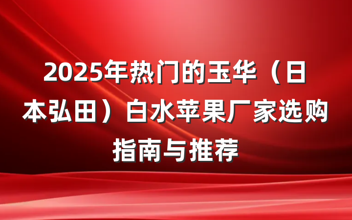 2025年热门的玉华(日本弘田)白水苹果厂家选购指南与推荐