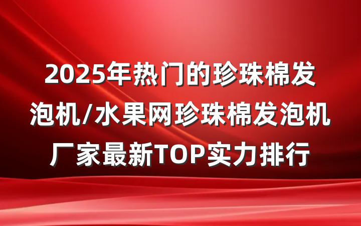 2025年热门的珍珠棉发泡机/水果网珍珠棉发泡机厂家最新TOP实力排行