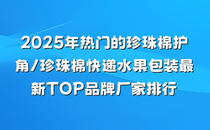 2025年热门的珍珠棉护角/珍珠棉快递水果包装最新TOP品牌厂家排行