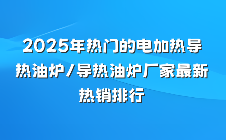 2025年热门的电加热导热油炉/导热油炉厂家最新热销排行