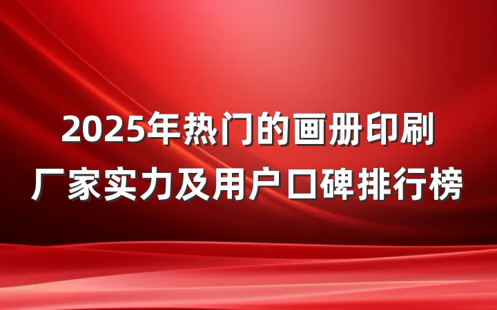 2025年热门的画册印刷厂家实力及用户口碑排行榜