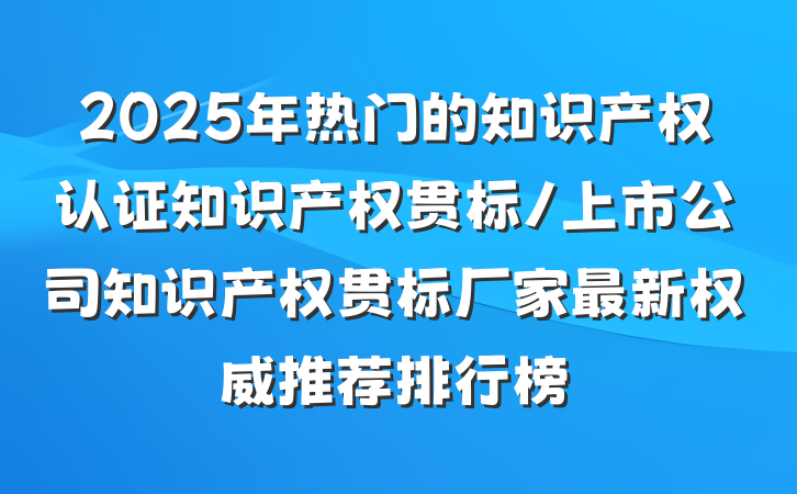 2025年热门的知识产权认证知识产权贯标/上市公司知识产权贯标厂家最新权威推荐排行榜