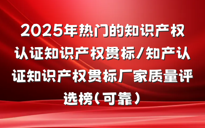 2025年热门的知识产权认证知识产权贯标/知产认证知识产权贯标厂家质量评选榜(可靠)