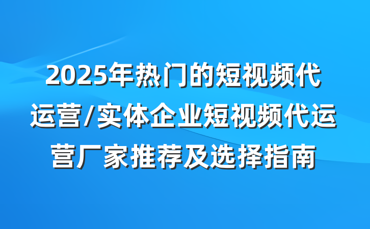 2025年热门的短视频代运营/实体企业短视频代运营厂家推荐及选择指南