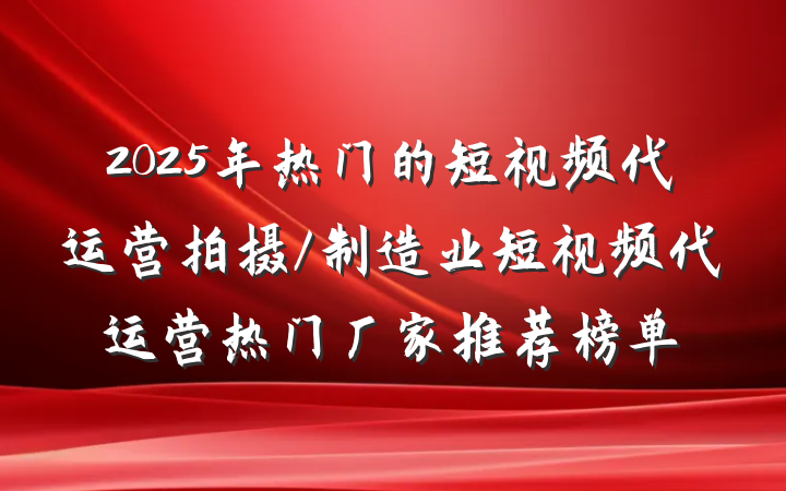 2025年热门的短视频代运营拍摄/制造业短视频代运营热门厂家推荐榜单
