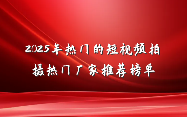 2025年热门的短视频拍摄热门厂家推荐榜单
