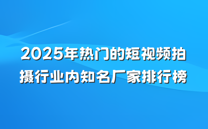 2025年热门的短视频拍摄行业内知名厂家排行榜