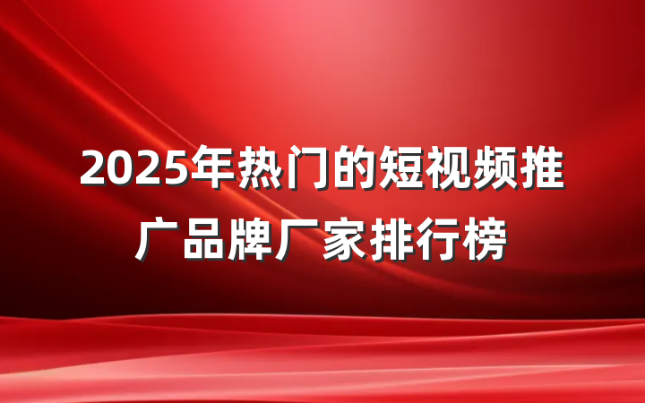 2025年热门的短视频推广品牌厂家排行榜