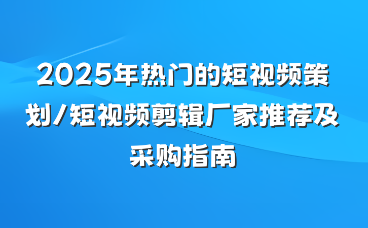 2025年热门的短视频策划/短视频剪辑厂家推荐及采购指南