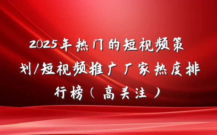 2025年热门的短视频策划/短视频推广厂家热度排行榜（高关注）