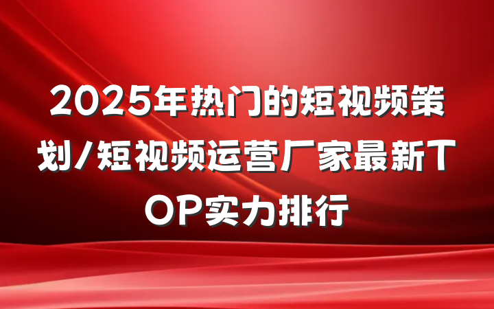 2025年热门的短视频策划/短视频运营厂家最新TOP实力排行