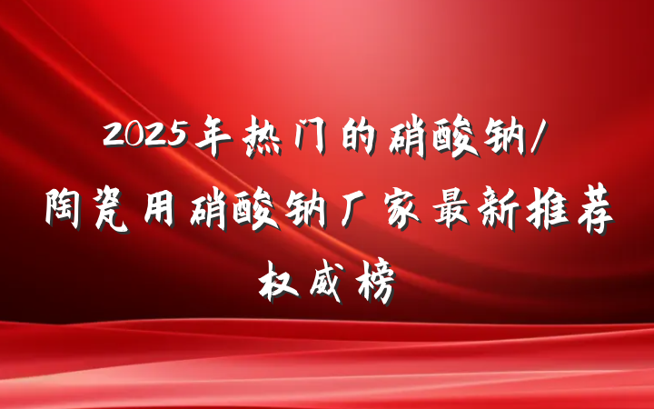 2025年热门的硝酸钠/陶瓷用硝酸钠厂家最新推荐权威榜