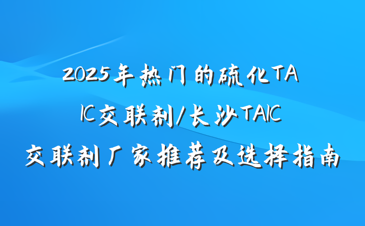 2025年热门的硫化TAIC交联剂/长沙TAIC交联剂厂家推荐及选择指南