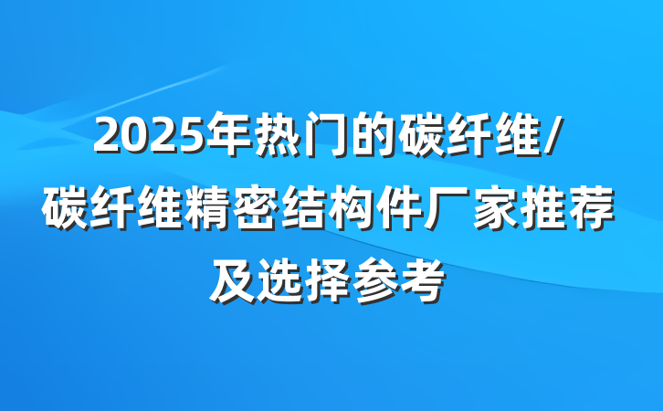 2025年热门的碳纤维/碳纤维精密结构件厂家推荐及选择参考