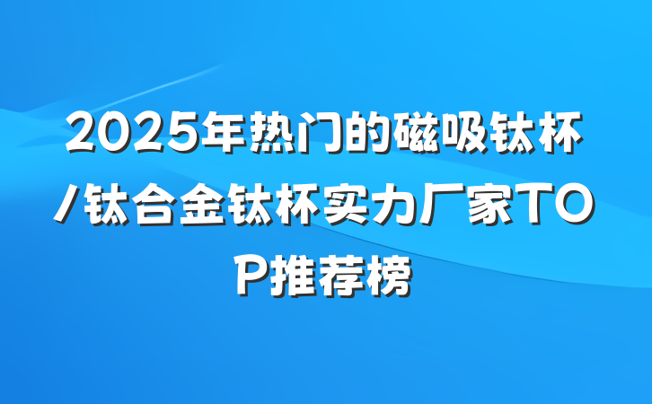2025年热门的磁吸钛杯/钛合金钛杯实力厂家TOP推荐榜