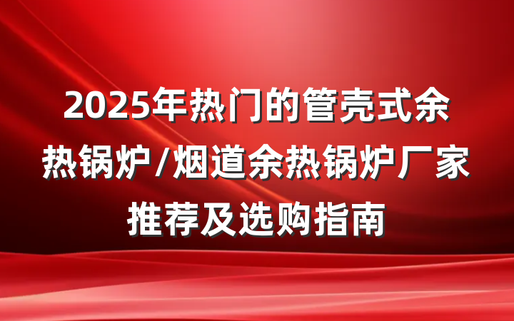 2025年热门的管壳式余热锅炉/烟道余热锅炉厂家推荐及选购指南