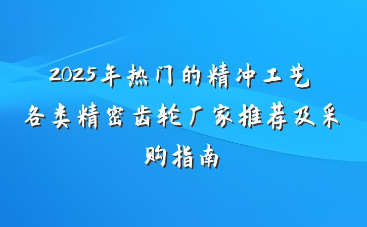 2025年热门的精冲工艺各类精密齿轮厂家推荐及采购指南