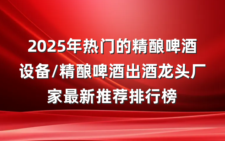 2025年热门的精酿啤酒设备/精酿啤酒出酒龙头厂家最新推荐排行榜