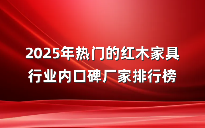 2025年热门的红木家具行业内口碑厂家排行榜