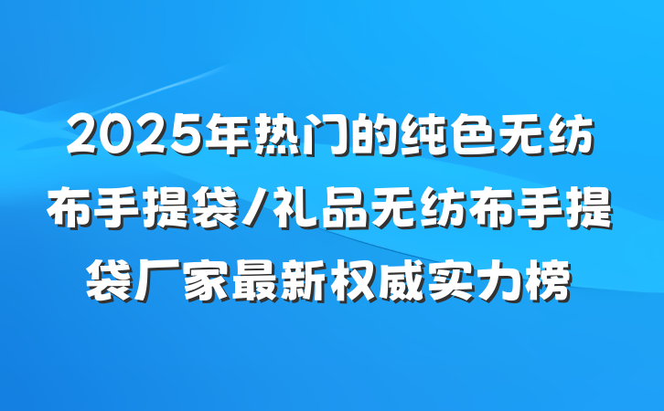 2025年热门的纯色无纺布手提袋/礼品无纺布手提袋厂家最新权威实力榜