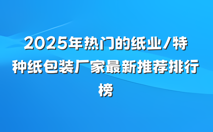 2025年热门的纸业/特种纸包装厂家最新推荐排行榜