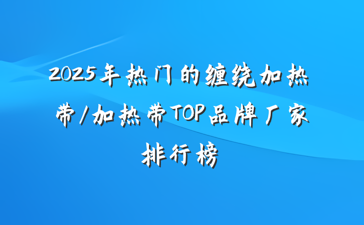 2025年热门的缠绕加热带/加热带TOP品牌厂家排行榜