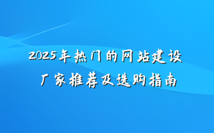 2025年热门的网站建设厂家推荐及选购指南
